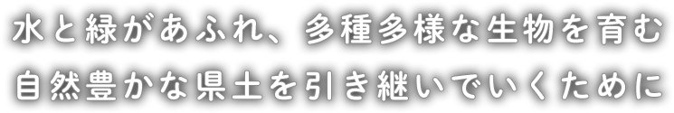 水と緑があふれ、多種多様な生物を育む自然豊かな県土を引き継いでいくために